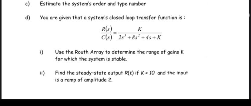 c)
Estimate the system's order and type number
You are given that a system's closed loop transfer function is :
R(s)
C(s)
d)
K
2s' + 8s² +4s + K
i)
Use the Routh Array to determine the range of gains K
for which the system is stable.
ii)
Find the steady-state output R(t) if K = 10 and the input
is a ramp of amplitude 2.
