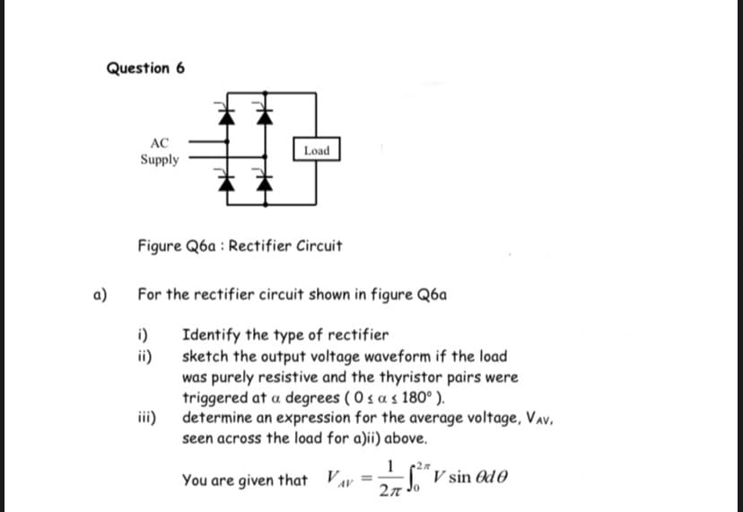 Question 6
AC
Load
Supply
Figure Q6a : Rectifier Circuit
a)
For the rectifier circuit shown in figure Q6a
Identify the type of rectifier
sketch the output voltage waveform if the load
i)
ii)
was purely resistive and the thyristor pairs were
triggered at a degrees ( 0 s a s 180° ).
iii) determine an expression for the average voltage, Vav,
seen across the load for a)ii) above.
1 (27
"V sin Od0
27 Jo
You are given that V
