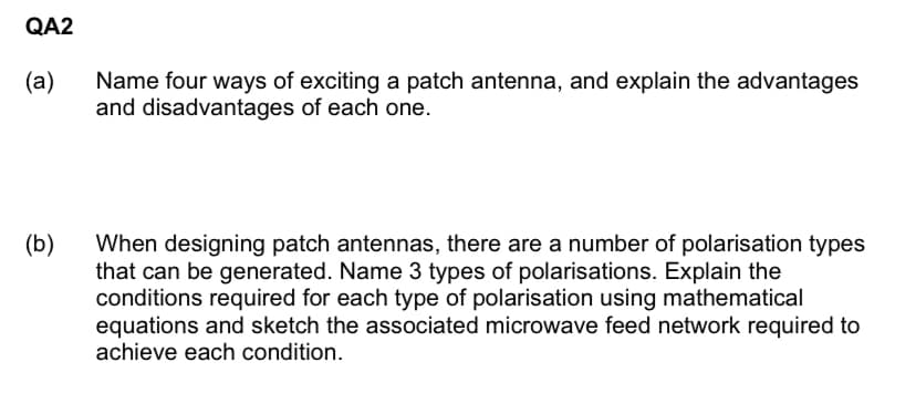 QA2
(a)
Name four ways of exciting a patch antenna, and explain the advantages
and disadvantages of each one.
When designing patch antennas, there are a number of polarisation types
that can be generated. Name 3 types of polarisations. Explain the
conditions required for each type of polarisation using mathematical
equations and sketch the associated microwave feed network required to
achieve each condition.
(b)
