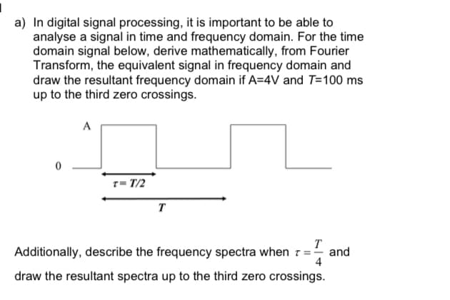 a) In digital signal processing, it is important to be able to
analyse a signal in time and frequency domain. For the time
domain signal below, derive mathematically, from Fourier
Transform, the equivalent signal in frequency domain and
draw the resultant frequency domain if A=4V and T=100 ms
up to the third zero crossings.
A
1= T/2
T
T
and
4
Additionally, describe the frequency spectra when
draw the resultant spectra up to the third zero crossings.
