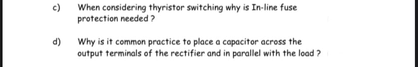 c)
When considering thyristor switching why is In-line fuse
protection needed ?
d)
Why is it common practice to place a capacitor across the
output terminals of the rectifier and in parallel with the load ?
