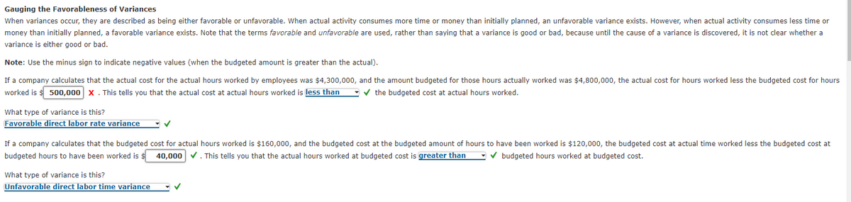 Gauging the Favorableness of Variances
When variances occur, they are described as being either favorable or unfavorable. When actual activity consumes more time or money than initially planned, an unfavorable variance exists. However, when actual activity consumes less time or
money than initially planned, a favorable variance exists. Note that the terms favorable and unfavorable are used, rather than saying that a variance is good or bad, because until the cause of a variance is discovered, it is not clear whether a
variance is either good or bad.
Note: Use the minus sign to indicate negative values (when the budgeted amount is greater than the actual).
If a company calculates that the actual cost for the actual hours worked by employees was $4,300,000, and the amount budgeted for those hours actually worked was $4,800,000, the actual cost for hours worked less the budgeted cost for hours
worked is $ 500,000 x. This tells you that the actual cost at actual hours worked is less than
-v the budgeted cost at actual hours worked.
What type of variance is this?
Favorable direct labor rate variance
If a company calculates that the budgeted cost for actual hours worked is $160,000, and the budgeted cost at the budgeted amount of hours to have been worked is $120,000, the budgeted cost at actual time worked less the budgeted cost at
budgeted hours to have been worked is $
40,000
V. This tells you that the actual hours worked at budgeted cost is greater than
V budgeted hours worked at budgeted cost.
What type of variance is this?
Unfavorable direct labor time variance
