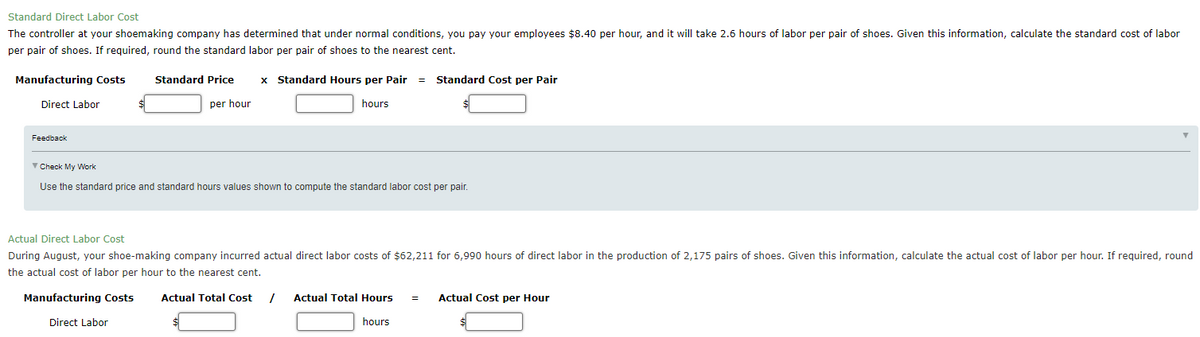 Standard Direct Labor Cost
The controller at your shoemaking company has determined that under normal conditions, you pay your employees $8.40 per hour, and it will take 2.6 hours of labor per pair of shoes. Given this information, calculate the standard cost of labor
per pair of shoes. If required, round the standard labor per pair of shoes to the nearest cent.
Manufacturing Costs
Standard Price
x Standard Hours per Pair
= Standard Cost per Pair
Direct Labor
per hour
hours
Feedback
V Check My Work
Use the standard price and standard hours values shown to compute the standard labor cost per pair.
Actual Direct Labor Cost
During August, your shoe-making company incurred actual direct labor costs of $62,211 for 6,990 hours of direct labor in the production of 2,175 pairs of shoes. Given this information, calculate the actual cost of labor per hour. If required, round
the actual cost of labor per hour to the nearest cent.
Manufacturing Costs
Actual Total Cost
Actual Total Hours
Actual Cost per Hour
Direct Labor
hours
