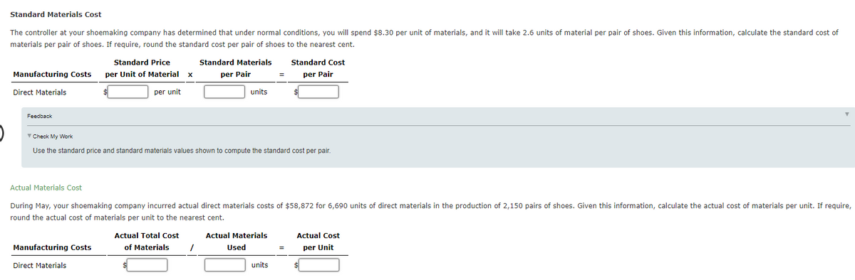 Standard Materials Cost
The controller at your shoemaking company has determined that under normal conditions, you will spend $8.30 per unit of materials, and it will take 2.6 units of material per pair of shoes. Given this information, calculate the standard cost of
materials per pair of shoes. If require, round the standard cost per pair of shoes to the nearest cent.
Standard Price
Standard Materials
Standard Cost
Manufacturing Costs
per Unit of Material
per Pair
per Pair
Direct Materials
per unit
units
Feedback
V Check My Work
Use the standard price and standard materials values shown to compute the standard cost per pair.
Actual Materials Cost
During May, your shoemaking company incurred actual direct materials costs of $58,872 for 6,690 units of direct materials in the production of 2,150 pairs of shoes. Given this information, calculate the actual cost of materials per unit. If require,
round the actual cost of materials per unit to the nearest cent.
Actual Total Cost
Actual Materials
Actual Cost
Manufacturing Costs
of Materials
Used
per Unit
Direct Materials
units
