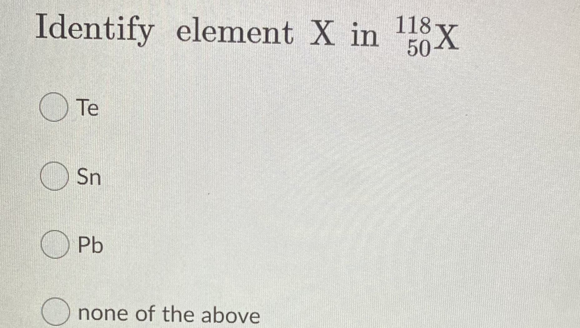 Identify element X in 118 x
50-
O Te
O Sn
Pb
none of the above
