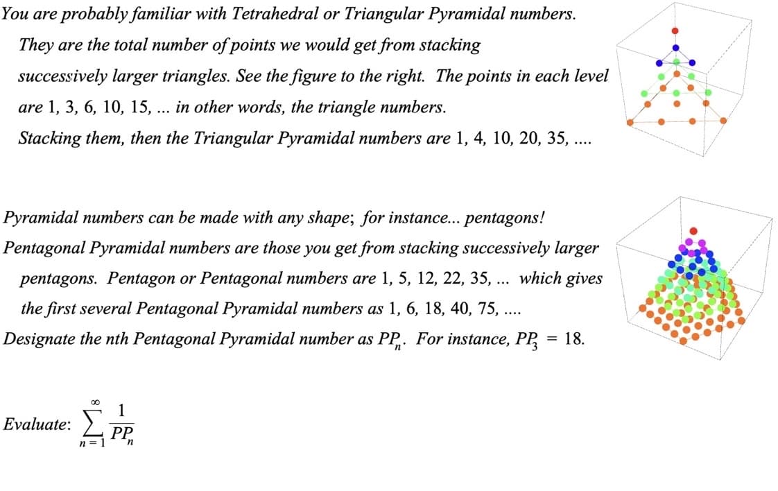You are probably familiar with Tetrahedral or Triangular Pyramidal numbers.
They are the total number of points we would get from stacking
successively larger triangles. See the figure to the right. The points in each level
are 1, 3, 6, 10, 15, ... in other words, the triangle numbers.
Stacking them, then the Triangular Pyramidal numbers are 1, 4, 10, 20, 35, ....
Pyramidal numbers can be made with any shape; for instance... pentagons!
Pentagonal Pyramidal numbers are those you get from stacking successively larger
pentagons. Pentagon or Pentagonal numbers are 1, 5, 12, 22, 35, ... which gives
the first several Pentagonal Pyramidal numbers as 1, 6, 18, 40, 75, ....
Designate the nth Pentagonal Pyramidal number as PP. For instance, PP = 18.
1
Evaluate: Σ
ΣPP.
n =