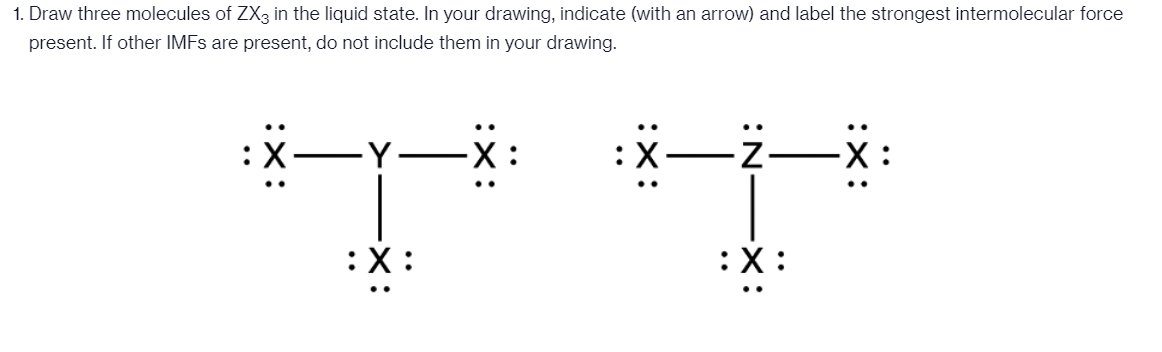 1. Draw three molecules of ZX3 in the liquid state. In your drawing, indicate (with an arrow) and label the strongest intermolecular force
present. If other IMFS are present, do not include them in your drawing.
-Y-
|
:X:
:X:
