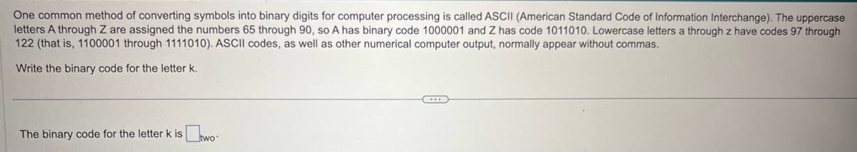 One common method of converting symbols into binary digits for computer processing is called ASCII (American Standard Code of Information Interchange). The uppercase
letters A through Z are assigned the numbers 65 through 90, so A has binary code 1000001 and Z has code 1011010. Lowercase letters a through z have codes 97 through
122 (that is, 1100001 through 1111010). ASCII codes, as well as other numerical computer output, normally appear without commas.
Write the binary code for the letter k.
The binary code for the letter k is two-