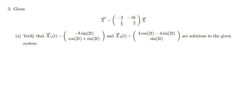 3. Given
X' - ( ) *
2
-16
2
(a) Verify that X1(t) = (-8 sin(2t)
cos(2t) + sin(2t) )
and X2(t) = (
4 cos(2t) – 4 sin(2t) ) are solutions to the given
sin(2t)
system.
