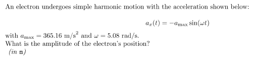 An electron undergoes simple harmonic motion with the acceleration shown below:
a, (1) = -amax sin(wt)
with amax = 365.16 m/s and w = 5.08 rad/s.
What is the amplitude of the electron's position?
(in m)
