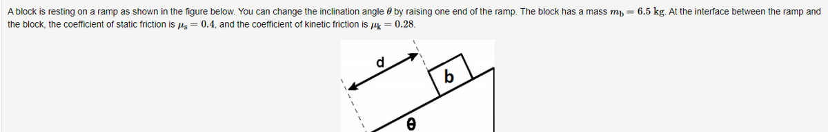 A block is resting on a ramp as shown in the figure below. You can change the inclination angle 0 by raising one end of the ramp. The block has a mass mh = 6.5 kg. At the interface between the ramp and
the block, the coefficient of static friction is pus = 0.4, and the coefficient of kinetic friction is uk = 0.28.
