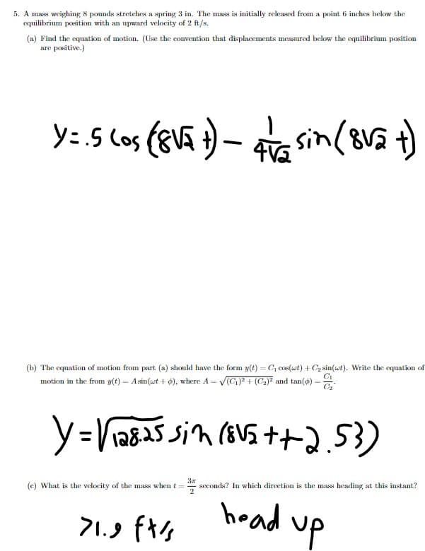 5. A mass weighing 8 pounds stretches a spring 3 in. The mass is initially released from a point 6 inches below the
equilibrium position with an upward velocity of 2 ft/s.
(a) Find the equation of motion. (Use the convention that displacements measured below the equilibrium position
are positive.)
y: 5 los (gva ) – a )
sin(8v5 t)
(b) The equation of motion from part (a) should have the form y(t) = C, cos(wt) + Cz sin(wt). Write the equation of
motion in the from y(t) = Asin (wt + 6), where A = V(C)? + (C2)² and tan(ø) =
C2
3x
seconds? In which direction is the mass heading at this instant?
(c) What is the velocity of the mass whent =
head up
f%4 ע.ול
