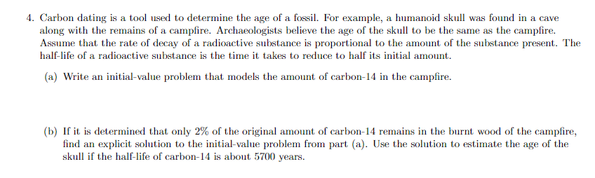 4. Carbon dating is a tool used to determine the age of a fossil. For example, a humanoid skull was found in a cave
along with the remains of a campfire. Archaeologists believe the age of the skull to be the same as the campfire.
Assume that the rate of decay of a radioactive substance is proportional to the amount of the substance present. The
half-life of a radioactive substance is the time it takes to reduce to half its initial amount.
(a) Write an initial-value problem that models the amount of carbon-14 in the campfire.
(b) If it is determined that only 2% of the original amount of carbon-14 remains in the burnt wood of the campfire,
find an explicit solution to the initial-value problem from part (a). Use the solution to estimate the age of the
skull if the half-life of carbon-14 is about 5700 years.
