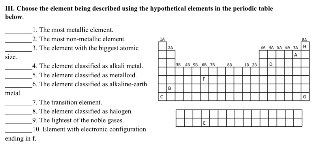 III. Choose the element being described using the hypothetical elements in the periodic table
below.
1. The most metallic element.
2. The most non-metallic element.
1A
8A
3. The element with the biggest atomic
2A
ЗА 4А 5A 6А 7A
H
size.
A
4. The element classified as alkali metal.
3B
4B 5B 6B 7B
8B
18 2B
D
5. The element classified as metalloid.
6. The element classified as alkaline-earth
В
metal.
7. The transition element.
8. The element classified as halogen.
9. The lightest of the noble gases.
10. Element with electronic configuration
ending in f.
