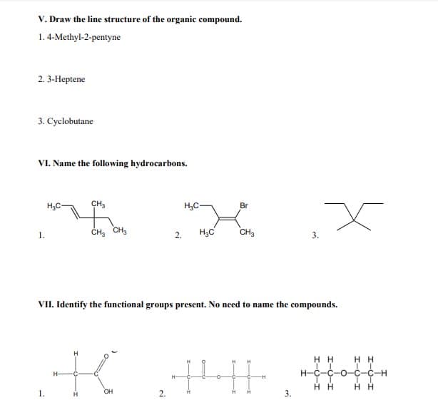 V. Draw the line structure of the organic compound.
1. 4-Methyl-2-pentyne
2. 3-Неptene
3. Cyclobutane
VI. Name the following hydrocarbons.
H3C-
CH3
H3C-
Br
ČH, CH,
H3C
CH3
1.
2.
3.
VII. Identify the functional groups present. No need to name the compounds.
H
нн
H H
H-C-C-O-C-C-H
H-
H H
нн
1.
OH
2.
3.
