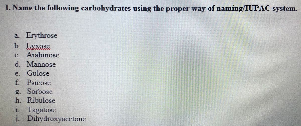 I. Name the following carbohydrates using the proper way of naming/IUPAC system.
a Erythrose
b. Lyxose
c. Arabinose
d. Mannose
C.
e.
Gulose
f. Psicose
g. Sorbose
h Ribulose
1 Tagatose
j. Dihydroxyacetone
