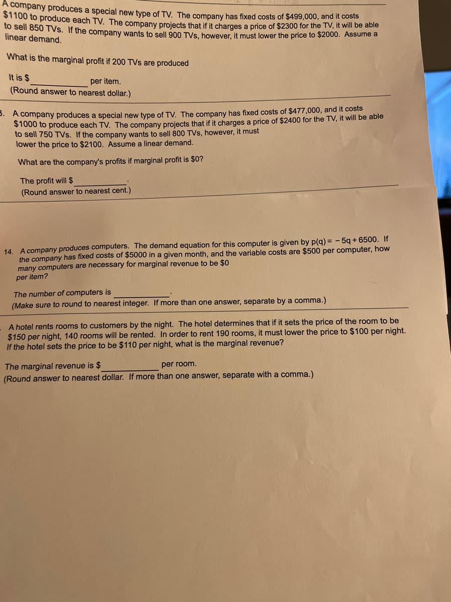 A company produces a special new type of TV. The company has fixed costs of $499,000, and it costs
ST100 to produce each TV. The company projects that if it charges a price of $2300 for the TV, it will be able
sel o5u T VS. If the company wants to sell 900 TVs however, it must lower the price to $2000. Assume a
linear demand.
What is the marginal profit if 200 TVs are produced
It is $
per item.
(Round answer to nearest dollar.)
P. A company produces a special new type of TV. The company has fixed costs of $477,000, and it costs
$1000 to produce each TV. The company projects that if it charges a price of $2400 for the TV, it will be able
to sell 750 TVs. If the company wants to sell 800 TVs, however, it must
lower the price to $2100. Assume a linear demand.
What are the company's profits if marginal profit is $0?
The profit will $
(Round answer to nearest cent.)
14. A company produces computers. The demand equation for this computer is given by p(q) = - 5q + 6500. If
the company has fixed costs of $5000 in a given month, and the variable costs are $500 per computer, how
many computers are necessary for marginal revenue to be $0
per item?
The number of computers is
(Make sure to round to nearest integer. If more than one answer, separate by a comma.)
A hotel rents rooms to customers by the night. The hotel determines that if it sets the price of the room to be
$150 per night, 140 rooms will be rented. In order to rent 190 rooms, it must lower the price to $100 per night.
If the hotel sets the price to be $110 per night, what is the marginal revenue?
The marginal revenue is $
(Round answer to nearest dollar. If more than one answer, separate with a comma.)
per room.
