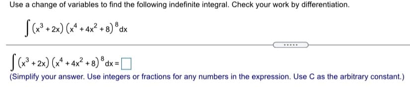 Use a change of variables to find the following indefinite integral. Check your work by differentiation.
(a? + 2x) (x* + 4x² + 8) °dx
S(a + 2x) (x* + 4x² + 8) ° dx = D
(Simplify your answer. Use integers or fractions for any numbers in the expression. Use C as the arbitrary constant.)
