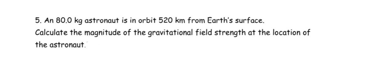 5. An 80.0 kg astronaut is in orbit 520 km from Earth's surface.
Calculate the magnitude of the gravitational field strength at the location of
the astronaut.
