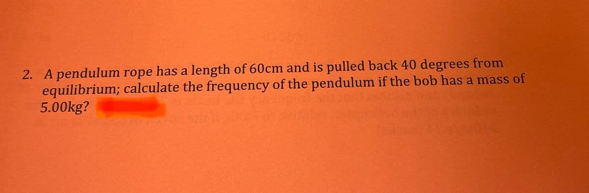 2. A pendulum rope has a length of 60cm and is pulled back 40 degrees from
equilibrium; calculate the frequency of the pendulum if the bob has a mass of
5.00kg?
