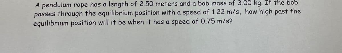 A pendulum rope has a length of 2.50 meters and a bob mass of 3.00 kg. If the bob
passes through the equilibrium position with a speed of 1.22 m/s, how high past the
equilibrium position will it be when it has a speed of 0.75 m/s?
