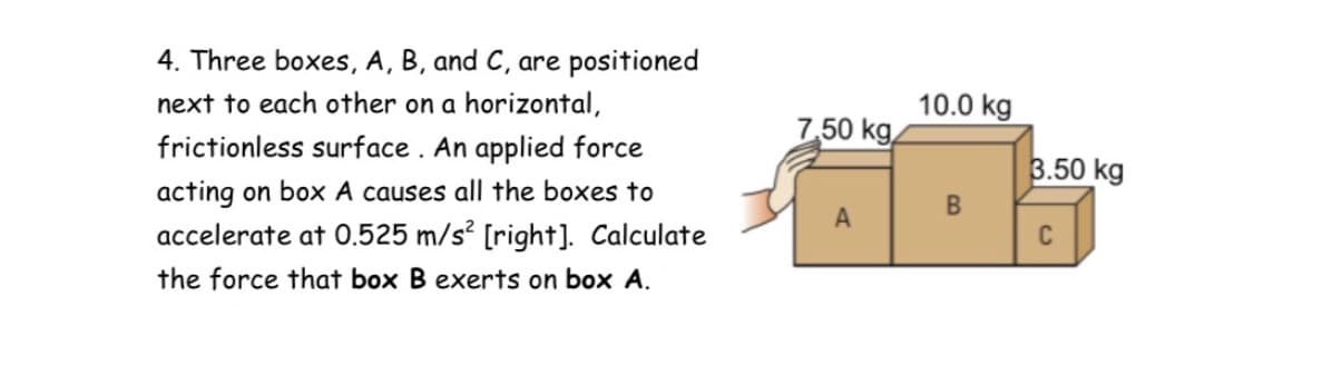 4. Three boxes, A, B, and C, are positioned
next to each other on a horizontal,
10.0 kg
7,50 kg,
frictionless surface . An applied force
3.50 kg
acting on box A causes all the boxes to
accelerate at 0.525 m/s? [right]. Calculate
B
A
C
the force that box B exerts on box A.
