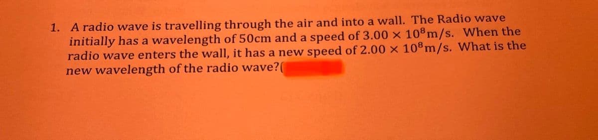 1. A radio wave is travelling through the air and into a wall. The Radio wave
initially has a wavelength of 50cm and a speed of 3.00 × 108 m/s. When the
radio wave enters the wall, it has a new speed of 2.00 x 108m/s. What is the
new wavelength of the radio wave?(
