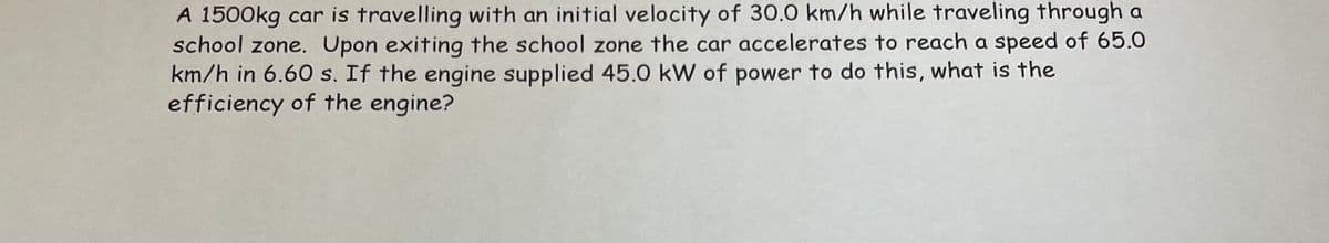 A 1500kg car is travelling with an initial velocity of 30.0 km/h while traveling through a
school zone. Upon exiting the school zone the car accelerates to reach a speed of 65.0
km/h in 6.60 s. If the engine supplied 45.0 kW of power to do this, what is the
efficiency of the engine?
