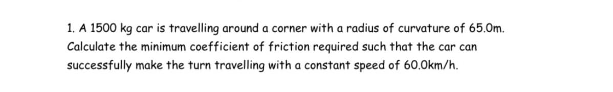 1. A 1500 kg car is travelling around a corner with a radius of curvature of 65.0m.
Calculate the minimum coefficient of friction required such that the car can
successfully make the turn travelling with a constant speed of 60.0km/h.
