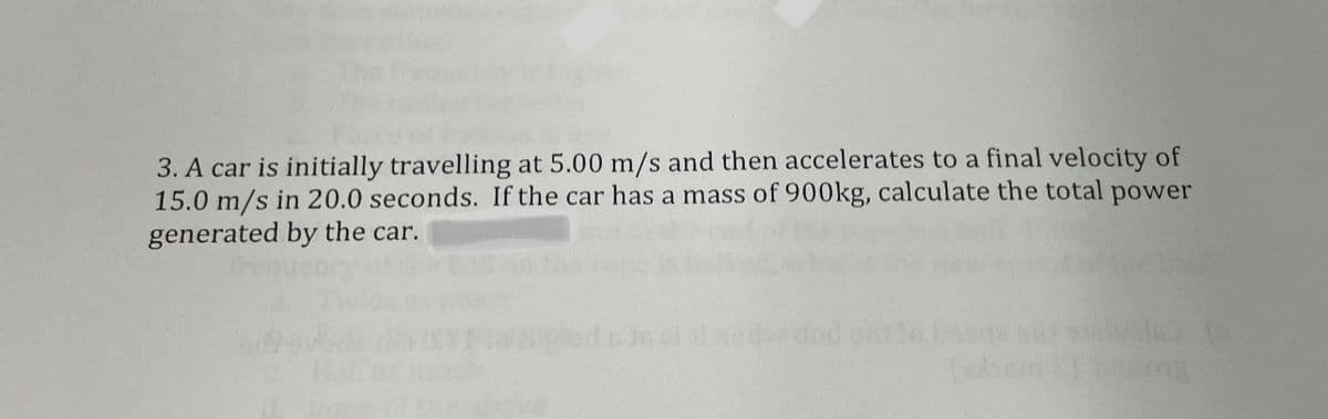 3. A car is initially travelling at 5.00 m/s and then accelerates to a final velocity of
15.0 m/s in 20.0 seconds. If the car has a mass of 900kg, calculate the total power
generated by the car.
dod
