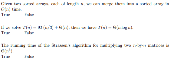 Given two sorted arrays, each of length n, we can merge them into a sorted array in
O(n) time.
True
False
If we solve T(n) = 9T(n/3) + O(n), then we have T(n) = 0(n log n).
True
False
The running time of the Strassen's algorithm for multiplying two n-by-n matrices is
O(n®).
True
False
