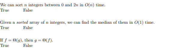 We can sort n integers between 0 and 2n in O(n) time.
True
False
Given a sorted array of n integers, we can find the median of them in O(1) time.
True
False
If ƒ = 0(g), then g = 0(f).
False
True
