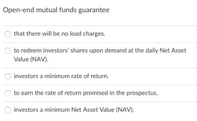 Open-end mutual funds guarantee
that there will be no load charges.
to redeem investors' shares upon demand at the daily Net Asset
Value (NAV).
investors a minimum rate of return.
to earn the rate of return promised in the prospectus.
O investors a minimum Net Asset Value (NAV).
