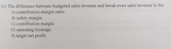 23) The difference between budgeted sales revenue and break-even sales revenue is the:
A) contribution-margin ratio.
B) safety margin.
C) contribution margin.
D) operating leverage.
E) target net profit.
