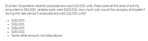 DuChien Corporation recently produced and sold 100,000 units. Fixed costs at this level of activity
amounted to $50,000; variable costs were $100,000. How much cost would the company anticipate if
during the next period it produced and sold 102,000 units?
• $150,000.
$151,000.
• $152,000.
$153,000.
• Some other amount not listed above.
