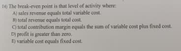 14) The break-even point is that level of activity where:
A) sales revenue equals total variable cost.
B) total revenue equals total cost.
C total contribution margin equals the sum of variable cost plus fixed cost.
D) profit is greater than zero.
E) variable cost equals fixed cost.
