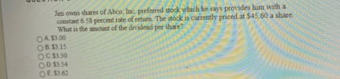 Jum owns shares of Abco, Inc. preferred stock which he says provides him with a
constant 6.58 percent rate of return. The stock is currently priced at $45.60 a share.
What is the amount of the dividend per share?
OA S3.00
OB $3.15
OC S3 50
OD S3.54
OE S3 62
