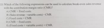 22) Which of the following expressions can be used to calculate break-even sales revenue
with the contribution-margin ratio (CMR)?
A) CMR x fixed costs
B) (Sales revenue -variable costs) +CMR.
O Fixed costs - CMR.
D) CMR - fixed costs.
E) (Fixed costs + variable costs) x CMR.
