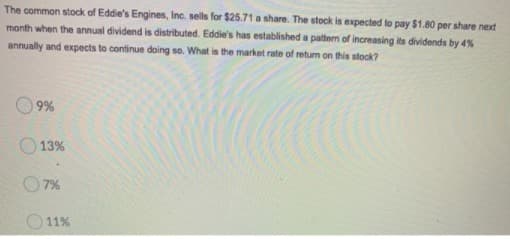 The common stock of Eddie's Engines, Inc. sells for $25.71 a share. The stock is expected to pay $1.80 per share next
month when the annual dividend is distributed. Eddie's has established a pattem of increasing its dividends by 4%
annually and expects to continue doing so. What is the market rate of return on this stock?
9%
13%
O 7%
O11%
