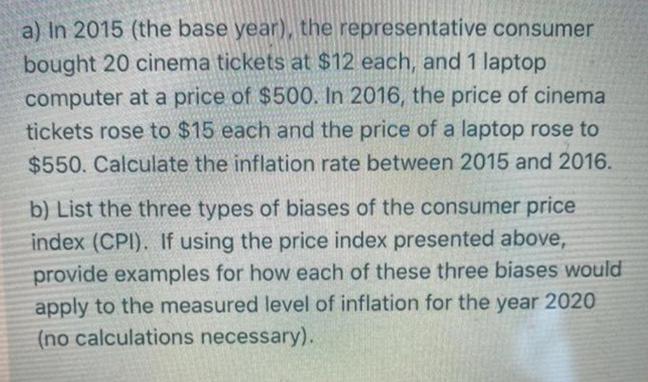 a) In 2015 (the base year), the representative consumer
bought 20 cinema tickets at $12 each, and 1 laptop
computer at a price of $500. In 2016, the price of cinema
tickets rose to $15 each and the price of a laptop rose to
$550. Calculate the inflation rate between 2015 and 2016.
b) List the three types of biases of the consumer price
index (CPI). If using the price index presented above,
provide examples for how each of these three biases would
apply to the measured level of inflation for the year 2020
(no calculations necessary).
