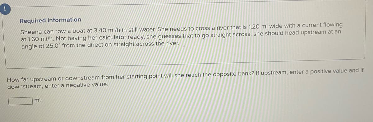 !
Required information
Sheena can row a boat at 3.40 mi/h in still water. She needs to cross a river that is 1.20 mi wide with a current flowing
at 1.60 mi/h. Not having her calculator ready, she guesses that to go straight across, she should head upstream at an
angle of 25.0° from the direction straight.across the river.
How far upstream or downstream from her starting point will she reach the opposite bank? If upstream, enter a positive value and if
downstream, enter a negative value.
mi