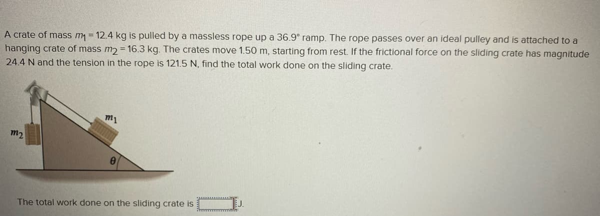 A crate of mass m₁ = 12.4 kg is pulled by a massless rope up a 36.9° ramp. The rope passes over an ideal pulley and is attached to a
hanging crate of mass m2 = 16.3 kg. The crates move 1.50 m, starting from rest. If the frictional force on the sliding crate has magnitude
24.4 N and the tension in the rope is 121.5 N, find the total work done on the sliding crate.
m₂
m1
The total work done on the sliding crate is