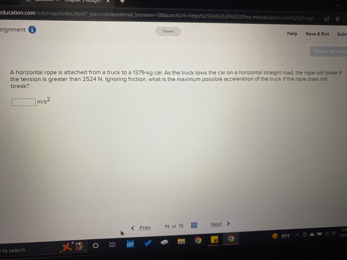 education.com/ext/map/index.html?_con=con&external_browser=0&launchUrl=https%253A%252F%252Flms.mheducation.com%252Fmgh...
signment
to search
m/s2
II
Saved
A horizontal rope is attached from a truck to a 1379-kg car. As the truck tows the car on a horizontal straight road, the rope will break if
the tension is greater than 2524 N. Ignoring friction, what is the maximum possible acceleration of the truck if the rope does not
break?
< Prev
11 of 15 #
Next >
Help
L
Save & Exit Subn
89°F
Check my work
2:26
7/24