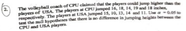 The volleyball coach of CPU claimed that the players could jump higher than the
players of USA. The players at CPU jumped 16, 18, 14, 19 and 18 inches
respectively. The players at USA jumped 15, 10, 13, 14 and 11. Uise a -0.OS to
test the null hypotheses that there is no difference in jumping heights between the
CPU and USA players.
