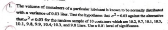 The volume of containers of a particular lubricant is known to be normally distrībuted
with a variance of 0.03 liter. Test the hypotheses that o²-0.03 against the alternative
thato 0.03 for the random sample of 10 containers which are 10.2, 9.7, 10.1, 10.3,
10.1, 9.8, 9.9, 10.4,10.3, and 9.8 liters. Use a 0.01 lovel of significance.
