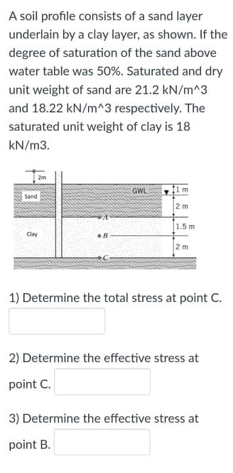 A soil profile consists of a sand layer
underlain by a clay layer, as shown. If the
degree of saturation of the sand above
water table was 50%. Saturated and dry
unit weight of sand are 21.2 kN/m^3
and 18.22 kN/m^3 respectively. The
saturated unit weight of clay is 18
kN/m3.
2m
GWL
fim
Sand
2 m
1.5 m
Clay
2 m
1) Determine the total stress at point C.
2) Determine the effective stress at
point C.
3) Determine the effective stress at
point B.
