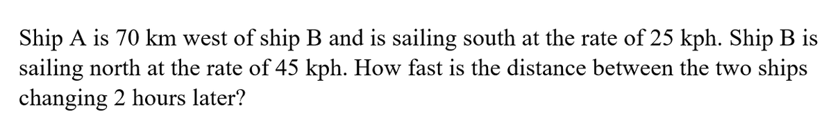 Ship A is 70 km west of ship B and is sailing south at the rate of 25 kph. Ship B is
sailing north at the rate of 45 kph. How fast is the distance between the two ships
changing 2 hours later?
