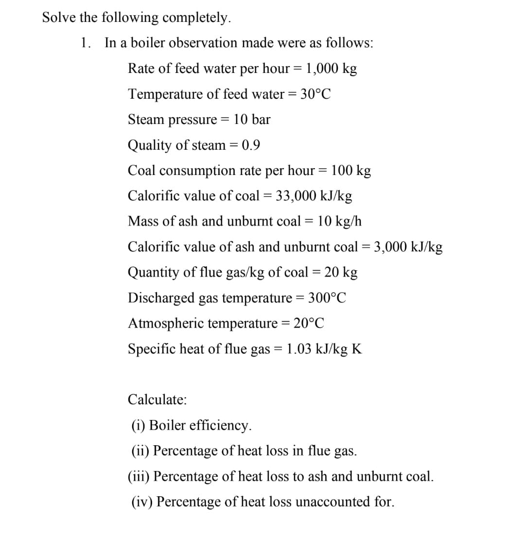 Solve the following completely.
1. In a boiler observation made were as follows:
Rate of feed water per hour = 1,000 kg
Temperature of feed water =
30°C
Steam pressure
= 10 bar
Quality of steam = 0.9
Coal consumption rate per hour = 100 kg
Calorific value of coal = 33,000 kJ/kg
Mass of ash and unburnt coal= 10 kg/h
Calorific value of ash and unburnt coal = 3,000 kJ/kg
Quantity of flue gas/kg of coal = 20 kg
%3D
Discharged gas temperature = 300°C
Atmospheric temperature = 20°C
Specific heat of flue gas = 1.03 kJ/kg K
Calculate:
(i) Boiler efficiency.
(ii) Percentage of heat loss in flue gas.
(iii) Percentage of heat loss to ash and unburnt coal.
(iv) Percentage of heat loss unaccounted for.
