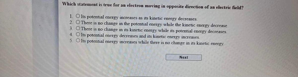 Which statement is true for an electron moving in opposite direction of an electric field?
1. Olts potential energy increases as its kinetic energy decreases.
2. OThere is no change in the potential energy while the kinetic energy decrease
3. OThere is no change in its kinetic energy while its potential energy decreases.
4. OIts potential energy decreases and its kinetic energy increases.
5. OIts potential energy increases while there is no change in its kinetic energy.
Next
