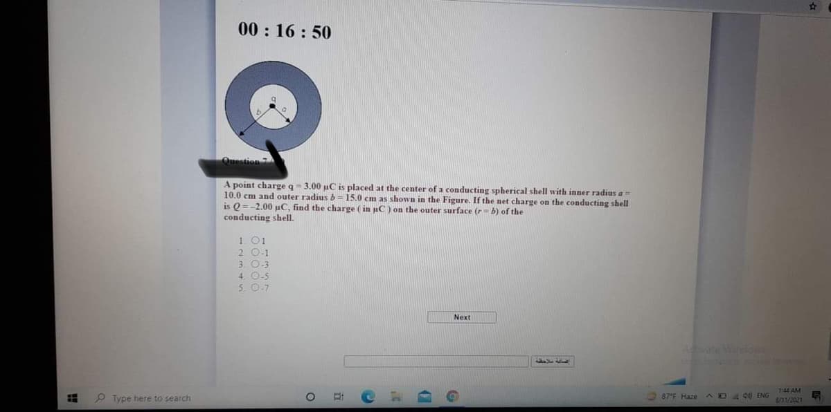 00 : 16 : 50
Question 7
A point charge q= 3.00 uC is placed at the center of a conducting spherical shell with inner radius a=
10.0 cm and outer radius b = 15.0 cm as shown in the Figure. If the net charge on the conducting shell
is 0 =-2.00 uC, find the charge ( in nC) on the outer surface (r
conducting shell.
b) of the
1 01
2 0-1
3. O-3
4. O-5
5. O.7
Next
Aate W
P Type here to search
144 AM
S/11/2021
87 F Haze
AD4 d) ENG
立
